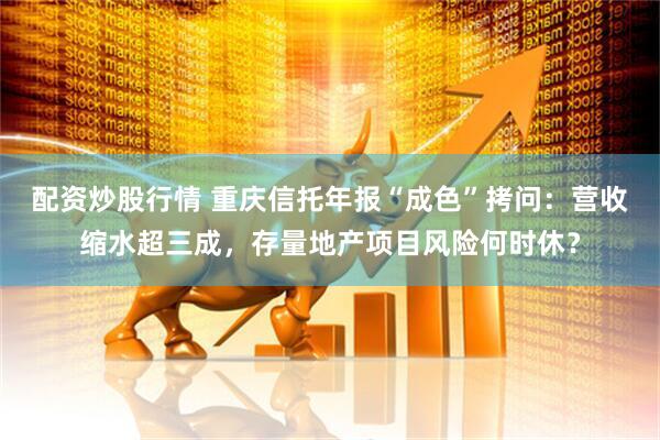 配资炒股行情 重庆信托年报“成色”拷问：营收缩水超三成，存量地产项目风险何时休？