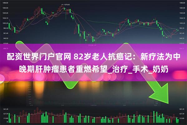 配资世界门户官网 82岁老人抗癌记：新疗法为中晚期肝肿瘤患者重燃希望_治疗_手术_奶奶
