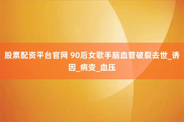 股票配资平台官网 90后女歌手脑血管破裂去世_诱因_病变_血压