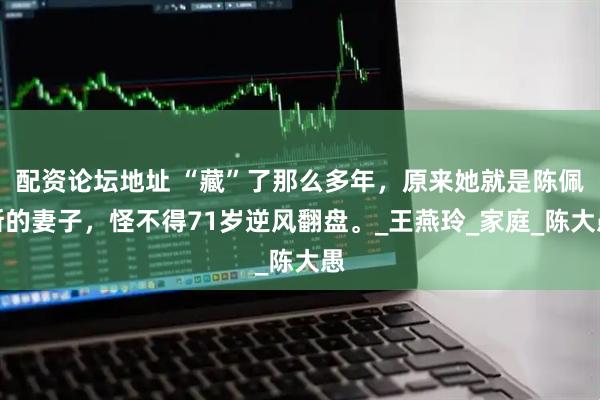 配资论坛地址 “藏”了那么多年，原来她就是陈佩斯的妻子，怪不得71岁逆风翻盘。_王燕玲_家庭_陈大愚