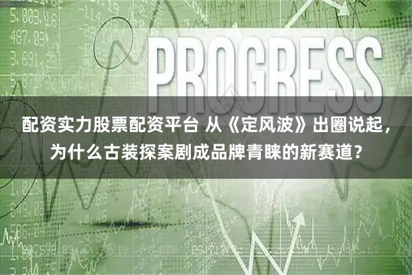 配资实力股票配资平台 从《定风波》出圈说起，为什么古装探案剧成品牌青睐的新赛道？