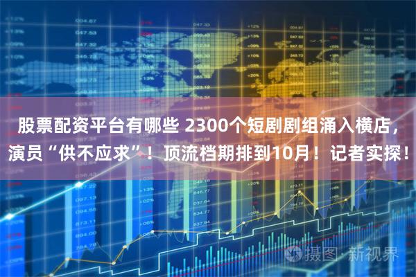 股票配资平台有哪些 2300个短剧剧组涌入横店，演员“供不应求”！顶流档期排到10月！记者实探！