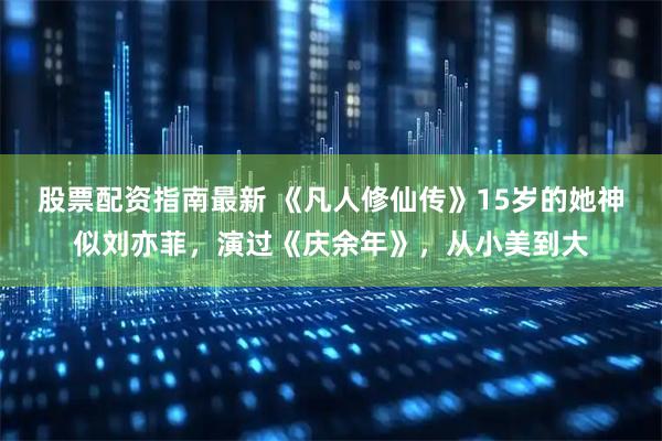 股票配资指南最新 《凡人修仙传》15岁的她神似刘亦菲，演过《庆余年》，从小美到大