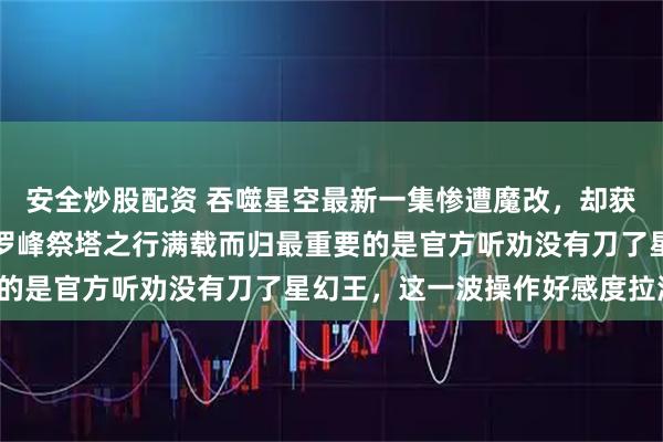安全炒股配资 吞噬星空最新一集惨遭魔改，却获的众多网友好评如潮，罗峰祭塔之行满载而归最重要的是官方听劝没有刀了星幻王，这一波操作好感度拉满！